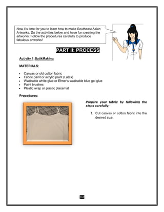 162
PART II: PROCESS
Activity 1:BatikMaking
MATERIALS:
 Canvas or old cotton fabric
 Fabric paint or acrylic paint (Latex)
 Washable white glue or Elmer's washable blue gel glue
 Paint brushes
 Plastic wrap or plastic placemat
Procedures:
Prepare your fabric by following the
steps carefully:
1. Cut canvas or cotton fabric into the
desired size.
Now it’s time for you to learn how to make Southeast Asian
Artworks. Do the activities below and have fun creating the
artworks. Follow the procedures carefully to produce
fabulous artworks!
 