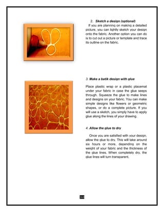 163
2. Sketch a design (optional)
If you are planning on making a detailed
picture, you can lightly sketch your design
onto the fabric. Another option you can do
is to cut out a picture or template and trace
its outline on the fabric.
3. Make a batik design with glue
Place plastic wrap or a plastic placemat
under your fabric in case the glue seeps
through. Squeeze the glue to make lines
and designs on your fabric. You can make
simple designs like flowers or geometric
shapes, or do a complete picture. If you
will use a sketch, you simply have to apply
glue along the lines of your drawing.
4. Allow the glue to dry
Once you are satisfied with your design,
allow the glue to dry. This will take around
six hours or more, depending on the
weight of your fabric and the thickness of
the glue lines. When completely dry, the
glue lines will turn transparent.
 