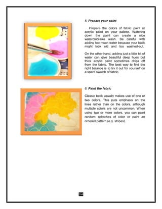 164
5. Prepare your paint
Prepare the colors of fabric paint or
acrylic paint on your palette. Watering
down the paint can create a nice
watercolor-like wash. Be careful with
adding too much water because your batik
might look old and too washed-out.
On the other hand, adding just a little bit of
water can give beautiful deep hues but
thick acrylic paint sometimes chips off
from the fabric. The best way to find the
right balance is to try it out for yourself on
a spare swatch of fabric.
6. Paint the fabric
Classic batik usually makes use of one or
two colors. This puts emphasis on the
lines rather than on the colors, although
multiple colors are not uncommon. When
using two or more colors, you can paint
random splotches of color or paint an
ordered pattern (e.g. stripes).
 
