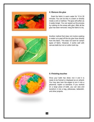 166
8. Remove the glue
Soak the fabric in warm water for 15 to 30
minutes. You can do this in a basin or directly
inside a sink or bathtub. The glue will soften as
it soaks longer. You can speed up the process
by rubbing on the areas with glue. After all the
glue has been removed, hang the fabric to dry.
Another method that does not involve soaking
in water is to peel off the dry glue lines directly
from the fabric. This does not work for certain
types of fabric. However, it works well with
canvas batik but not on cotton tank top.
9. Finishing touches
Once your batik has dried, iron it and it is
ready to be framed or displayed as an artwork
You may also hem the edges to turn it into a
placemat, napkin or bandana. If you worked
on a large piece of batik, you can sew and
transform it into a bag, pillowcase, tablecloth,
and other projects.
 