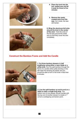174
4. Place the knot into the
hot, melted wax and let
it soak for three to five
minutes
5. Remove the newly
created wick from the
wax. As it cools, the wax
will harden.
6. Wrap the aluminum-foil strip
around the knot in the center
of the wick. Twist the ends of
the foil strip around the metal
wire so that they cover the wire
completely.
Construct the Bamboo Frame and Add the Candle
1
1. Cut three bamboo skewers in half
lengthwise using either a razor blade or a
utility knife. Run the split bamboo through the
flame of a candle while subtly bending it; this
will make the bending job easier and you
should be able to form a full circle in less than
5 minutes.
2
2. Line the split bamboo up end to end on a
table to make a single long strip. The
bottom end of one skewer should overlap with
the top end of another skewer to create a 1"
(2.5cm) overlapping connection point.
3
 