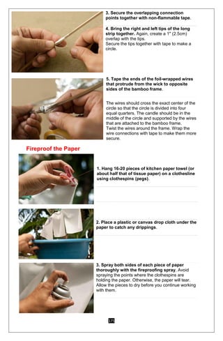 175
3. Secure the overlapping connection
points together with non-flammable tape.
4. Bring the right and left tips of the long
strip together. Again, create a 1" (2.5cm)
overlap with the tips.
Secure the tips together with tape to make a
circle.
5. Tape the ends of the foil-wrapped wires
that protrude from the wick to opposite
sides of the bamboo frame.
o The wires should cross the exact center of the
circle so that the circle is divided into four
equal quarters. The candle should be in the
middle of the circle and supported by the wires
that are attached to the bamboo frame.
o Twist the wires around the frame. Wrap the
wire connections with tape to make them more
secure.
Fireproof the Paper
1. Hang 16-20 pieces of kitchen paper towel (or
about half that of tissue paper) on a clothesline
using clothespins (pegs).
2. Place a plastic or canvas drop cloth under the
paper to catch any drippings.
3. Spray both sides of each piece of paper
thoroughly with the fireproofing spray. Avoid
spraying the points where the clothespins are
holding the paper. Otherwise, the paper will tear.
Allow the pieces to dry before you continue working
with them.
 