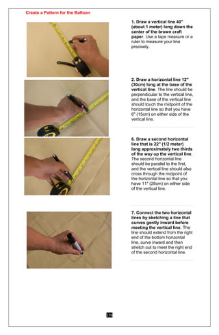 176
Create a Pattern for the Balloon
1. Draw a vertical line 40"
(about 1 meter) long down the
center of the brown craft
paper. Use a tape measure or a
ruler to measure your line
precisely.
2. Draw a horizontal line 12"
(30cm) long at the base of the
vertical line. The line should be
perpendicular to the vertical line,
and the base of the vertical line
should touch the midpoint of the
horizontal line so that you have
6" (15cm) on either side of the
vertical line.
6. Draw a second horizontal
line that is 22" (1/2 meter)
long approximately two thirds
of the way up the vertical line.
The second horizontal line
should be parallel to the first,
and the vertical line should also
cross through the midpoint of
the horizontal line so that you
have 11" (28cm) on either side
of the vertical line.
7. Connect the two horizontal
lines by sketching a line that
curves gently inward before
meeting the vertical line. The
line should extend from the right
end of the bottom horizontal
line, curve inward and then
stretch out to meet the right end
of the second horizontal line.
 
