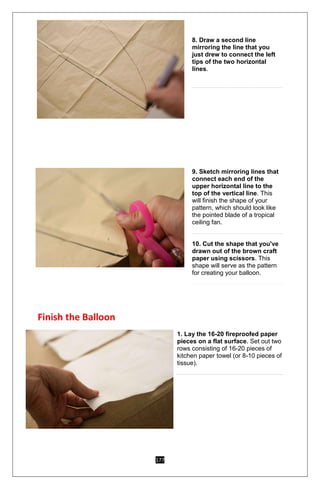 177
8. Draw a second line
mirroring the line that you
just drew to connect the left
tips of the two horizontal
lines.
9. Sketch mirroring lines that
connect each end of the
upper horizontal line to the
top of the vertical line. This
will finish the shape of your
pattern, which should look like
the pointed blade of a tropical
ceiling fan.
10. Cut the shape that you've
drawn out of the brown craft
paper using scissors. This
shape will serve as the pattern
for creating your balloon.
Finish the Balloon
1. Lay the 16-20 fireproofed paper
pieces on a flat surface. Set out two
rows consisting of 16-20 pieces of
kitchen paper towel (or 8-10 pieces of
tissue).
 