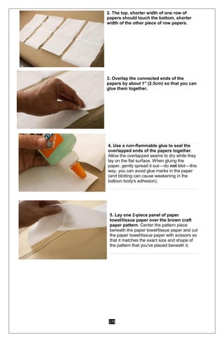 178
2. The top, shorter width of one row of
papers should touch the bottom, shorter
width of the other piece of row papers.
o 3. Overlap the connected ends of the
papers by about 1" (2.5cm) so that you can
glue them together.
2.
3.
4. 2
4. Use a non-flammable glue to seal the
overlapped ends of the papers together.
Allow the overlapped seams to dry while they
lay on the flat surface. When gluing the
paper, gently spread it out––do not blot––this
way, you can avoid glue marks in the paper
(and blotting can cause weakening in the
balloon body's adhesion).
5. Lay one 2-piece panel of paper
towel/tissue paper over the brown craft
paper pattern. Center the pattern piece
beneath the paper towel/tissue paper and cut
the paper towel/tissue paper with scissors so
that it matches the exact size and shape of
the pattern that you've placed beneath it.
 