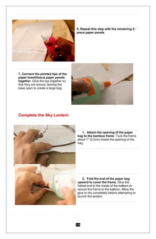 179
5. 4
6. Repeat this step with the remaining 2-
piece paper panels.5
7. Connect the pointed tips of the
paper towel/tissue paper panels
together. Glue the tips together so
that they are secure, leaving the
base open to create a large bag.
Complete the Sky Lantern
1. 1
1. Attach the opening of the paper
bag to the bamboo frame. Tuck the frame
about 1" (2.5cm) inside the opening of the
bag.
2. Fold the end of the paper bag
upward to cover the frame. Glue the
folded end to the inside of the balloon to
secure the frame to the balloon. Allow the
glue to dry completely before attempting to
launch the lantern.
2. 3
 