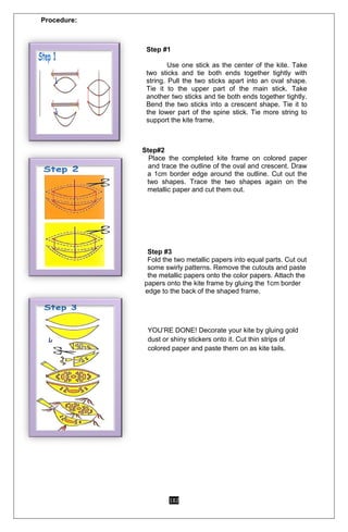 182
Procedure:
Step #1
Use one stick as the center of the kite. Take
two sticks and tie both ends together tightly with
string. Pull the two sticks apart into an oval shape.
Tie it to the upper part of the main stick. Take
another two sticks and tie both ends together tightly.
Bend the two sticks into a crescent shape. Tie it to
the lower part of the spine stick. Tie more string to
support the kite frame.
Step#2
Place the completed kite frame on colored paper
and trace the outline of the oval and crescent. Draw
a 1cm border edge around the outline. Cut out the
two shapes. Trace the two shapes again on the
metallic paper and cut them out.
Step #3
Fold the two metallic papers into equal parts. Cut out
some swirly patterns. Remove the cutouts and paste
the metallic papers onto the color papers. Attach the
papers onto the kite frame by gluing the 1cm border
edge to the back of the shaped frame.
YOU’RE DONE! Decorate your kite by gluing gold
dust or shiny stickers onto it. Cut thin strips of
colored paper and paste them on as kite tails.
 