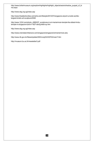 188
http://www.britishmuseum.org/explore/highlights/highlight_objects/asia/s/shadow_puppet_of_bi
ma.aspx
http://www.sbg.org.sg/index.asp
http://www.theatlanticcities.com/arts-and-lifestyle/2012/07/singapore-airport-unveils-worlds-
largest-kinetic-art-sculpture/2546
http://www.123rf.com/photo_4989337_sculptures-in-sri-mariamman-temple-the-oldest-hindu-
temple-in-singapore-built-in-1827-along-telok-ay.htm
http://www.sbg.org.sg/index.asp
http://www.orientalarchitecture.com/singapore/singapore/srimariamman.php
http://www.rtb.gov.bn/NewsUpdate/2003/July03/230703/main7.htm
http://museum.bu.ac.th/newsletter3.pdf
 