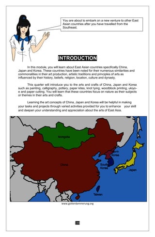 190
INTRODUCTION
In this module, you will learn about East Asian countries specifically China,
Japan and Korea. These countries have been noted for their numerous similarities and
commonalities in their art production, artistic traditions and principles of arts as
influenced by their history, beliefs, religion, location, culture and dynasty.
This quarter will introduce you to the arts and crafts of China, Japan and Korea
such as painting, calligraphy, pottery, paper kites, knot tying, woodblock printing, ukiyo-
e and paper cutting. You will learn that these countries focus on nature as their subjects
or themes in their arts and crafts.
Learning the art concepts of China, Japan and Korea will be helpful in making
your tasks and projects through varied activities provided for you to enhance your skill
and deepen your understanding and appreciation about the arts of East Asia.
www.gotterdammerung.org
You are about to embark on a new venture to other East
Asian countries after you have travelled from the
Southeast.
 