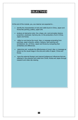 191
OBJECTIVES
At the end of this module, you, as a learner are expected to…
 identify the characteristics of arts and crafts found in China, Japan and
Korea like painting, pottery, paper arts
.
 analyze art elements (color, line, shape, etc.) and principles (texture,
proportion, emphasis, harmony etc.) in the production of art in China,
Japan and Korea.
 reflect on and derive the mood, idea, or message emanating from
paintings, paper artworks, pottery, ikebana, face painting and
architecture, etc. of China, Japan and Korea by comparing their
similarities and differences.
 determine and evaluate the effectiveness of mood, idea, or message as
shown by the visual image in the arts and crafts of Japan, China and
Korea.
 trace the external (foreign) and internal (indigenous) influences that are
reflected in the artworks and crafts from China, Korea and Japan through
research and video clip viewing.
 