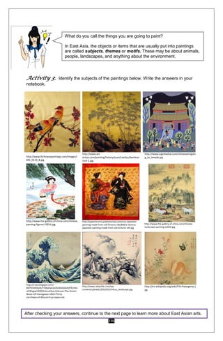 196
Activity 3: Identify the subjects of the paintings below. Write the answers in your
notebook.
http://www.lhchinesepaintings.com/Images/I
MG_0119_B.jpg
http://www.art-
virtue.com/painting/history/yuan/LeeKan/bamboo-
rock-1.jpg
http://www.cognitiative.com/chineseart/goin
g_to_temple.jpg
http://www.the-gallery-of-china.com/chinese-
painting-figures-F0014.jpg
http://japantourist.jp/photo/sbj-a-famous-japanese-
painting-made-from-old-kimono-silk/800/a-famous-
japanese-painting-made-from-old-kimono-silk.jpg
http://www.the-gallery-of-china.com/chinese-
landscape-painting-L6020.jpg
http://2.bp.blogspot.com/-
Md7VLMcbylA/T336yfvpnaI/AAAAAAAADPA/sfee
mCBtygw/s400/Katsushika+Hokusai+The+Great+
Wave+off+Kanagawa+1832+Thirty-
six+Views+of+Mount+Fuji+Japan+oki
http://www.ukiyotile.com/wp-
content/uploads/2010/03/chikuu_landscape.jpg
http://en.wikipedia.org/wiki/File:Hwangmyo.j
pg
After checking your answers, continue to the next page to learn more about East Asian arts.
What do you call the things you are going to paint?
In East Asia, the objects or items that are usually put into paintings
are called subjects, themes or motifs. These may be about animals,
people, landscapes, and anything about the environment.
 