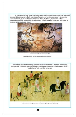 197
To start with, did you know that painting started from pre-historic man? He used red
ochre and black pigment. Early paintings often showed hunting scenes of man chasing
various animals, such as: horses, rhinoceros, lions, buffaloes, mammoths. These
prehistoric paintings were drawn on the walls of caves, blocks of stone, etc.and found all
over the world, including China!
http://en.wikipedia.org/wiki/File:Lascaux_painting.jpg
Reading Source: http://en.wikipedia.org/wiki/History_of_painting
The history of Eastern painting is as old as the civilization of China.It is historically
comparable to Western painting. Eastern countries continued to influence each other’s
production of arts over the centuries.
http://upload.wikimedia.org/wikipedia/commons/1/1a/Spring_Outing_of_the_Tang_Court.jpg
 