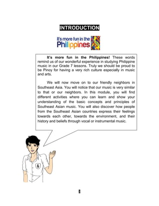 2
INTRODUCTION
It’s more fun in the Philippines! These words
remind us of our wonderful experience in studying Philippine
music in our Grade 7 lessons. Truly we should be proud to
be Pinoy for having a very rich culture especially in music
and arts.
We will now move on to our friendly neighbors in
Southeast Asia. You will notice that our music is very similar
to that or our neighbors. In this module, you will find
different activities where you can learn and show your
understanding of the basic concepts and principles of
Southeast Asian music. You will also discover how people
from the Southeast Asian countries express their feelings
towards each other, towards the environment, and their
history and beliefs through vocal or instrumental music.
 