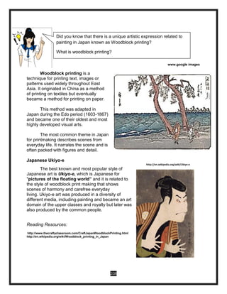 208
www.google images
Woodblock printing is a
technique for printing text, images or
patterns used widely throughout East
Asia. It originated in China as a method
of printing on textiles but eventually
became a method for printing on paper.
This method was adapted in
Japan during the Edo period (1603-1867)
and became one of their oldest and most
highly developed visual arts.
The most common theme in Japan
for printmaking describes scenes from
everyday life. It narrates the scene and is
often packed with figures and detail.
Japanese Ukiyo-e
http://en.wikipedia.org/wiki/Ukiyo-e
The best known and most popular style of
Japanese art is Ukiyo-e, which is Japanese for
"pictures of the floating world” and it is related to
the style of woodblock print making that shows
scenes of harmony and carefree everyday
living. Ukiyo-e art was produced in a diversity of
different media, including painting and became an art
domain of the upper classes and royalty but later was
also produced by the common people.
Reading Resources:
http://www.thecraftyclassroom.com/CraftJapanWoodblockPrinting.html
http://en.wikipedia.org/wiki/Woodblock_printing_in_Japan
Did you know that there is a unique artistic expression related to
painting in Japan known as Woodblock printing?
What is woodblock printing?
 