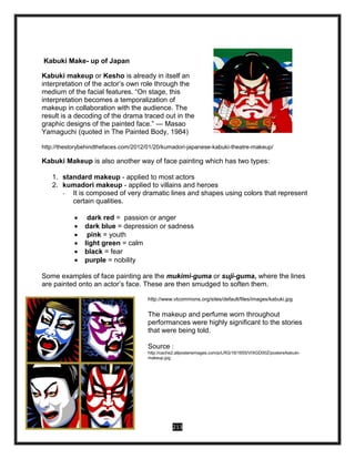 213
Kabuki Make- up of Japan
Kabuki makeup or Kesho is already in itself an
interpretation of the actor’s own role through the
medium of the facial features. “On stage, this
interpretation becomes a temporalization of
makeup in collaboration with the audience. The
result is a decoding of the drama traced out in the
graphic designs of the painted face.” — Masao
Yamaguchi (quoted in The Painted Body, 1984)
http://thestorybehindthefaces.com/2012/01/20/kumadori-japanese-kabuki-theatre-makeup/
Kabuki Makeup is also another way of face painting which has two types:
1. standard makeup - applied to most actors
2. kumadori makeup - applied to villains and heroes
- It is composed of very dramatic lines and shapes using colors that represent
certain qualities.
 dark red = passion or anger
 dark blue = depression or sadness
 pink = youth
 light green = calm
 black = fear
 purple = nobility
Some examples of face painting are the mukimi-guma or suji-guma, where the lines
are painted onto an actor’s face. These are then smudged to soften them.
http://www.vtcommons.org/sites/default/files/images/kabuki.jpg
The makeup and perfume worn throughout
performances were highly significant to the stories
that were being told.
Source :
http://cache2.allpostersimages.com/p/LRG/16/1655/VIXGD00Z/posters/kabuki-
makeup.jpg
 