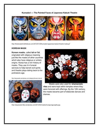 214
Kumadori — The Painted Faces of Japanese Kabuki Theatre
http://thestorybehindthefaces.com/2012/01/20/kumadori-japanese-kabuki-theatre-makeup/
KOREAN MASK
Korean masks, called tal or t'al,
originated with religious meaning
just like the masks of other countries
which also have religious or artistic
origins. Korea has a rich history of
masks. They use it in funeral
services to help banish evil spirits
and theatre plays dating back to the
prehistoric age.
http://weyesweb.wordpress.com/category/korean-dance/
Masks were also used for shamanistic
rites and were kept within temples where they
were honored with offerings. By the 12th century,
the masks became part of elaborate dances and
dramas.
http://weyesweb.files.wordpress.com/2012/03/maskschungsungjungetty.jpg
 