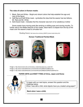 215
The roles of colors in Korean masks:
1. Black, Red and White – Bright and vibrant colors that help establish the age and
race of the figure
2. Half Red and Half White mask - symbolize the idea that the wearer has two fathers,
Mr. Red and Mr. White
3. Dark-faced mask - indicates that the character was born of an adulterous mother
Some masks have moving parts like winking or shifting eyes and moving mouths. To
further add to the lifelike features of the masks, black fabric is draped from the top of the
mask over the wearer's head to simulate hair.
Reading Source: http://www.ehow.com/about_6569376_korean-masks-history.html
Korean Traditional Painted Mask
Image 1. http://www.korean-arts.com/screens_masks/wae-jang-nyo_mask.htm
Image 2. http://www.masksoftheworld.com/Orient/Korea%20Mask%20Black.htm
Image 3. http://www.masksoftheworld.com/Orient/Korea%20Mask%20Red%20White.htm
PAPER ARTS and KNOT TYING of China, Japan and Korea
Back when I was a child,
___________________________________.
To begin with our next topics, answer this question and the
challenge below.
When I was still a child, what objects have you created using paper?
 