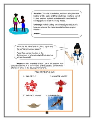216
Paper was first invented by Cai Lun of the Eastern Han
Dynasty in China. It is indeed one of the greatest contributions
of ancient China in the development of arts.
Situation: You are stranded on an island with your little
brother or little sister and the only things you have saved
in your bag are: a plastic envelope with two sheets of
bond paper and a roll of sewing thread.
Challenge: While waiting for somebody to rescue you,
how can you use the two materials to cheer up your
brother?
Answer: ____________________________________
What are the paper arts of China, Japan and
Korea? Who invented paper?
Paper has a great function in the
development of arts not only in East Asia but
all over the world.
FOLK ARTS OF CHINA:
1. PAPER CUT 3. CHINESE KNOTS
2. PAPER FOLDING 4. PAPER KITES
 