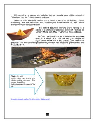 217
Chinese folk art is created with materials that are naturally found within the locality.
This shows that the Chinese are nature lovers.
Every folk artist has been inspired by the values of simplicity, the ideology of their
community and the emotional and psychological characteristics of their nation
throughout major periods in history.
The earliest document showing paper folding is a
picture of a small paper boat in an edition of Tractatus de
Sphaera Mundi from 1490 by Johannes de Sacrobosco.
In China, traditional funerals include burning yuanbao
which is a folded paper that look like gold nuggets or
ingots called Sycee. This is also used for other ceremonial
practices. This kind of burning is commonly done at their ancestors’ graves during the
Ghost Festival.
.
http://en.wikipedia.org/wiki/File:Chinesischer_Goldbarren.JPG
A sycee is a type
of silver or gold ingot currency used
in China until the 20th century. The
name is derived from
the Cantonese words meaning "fine
silk.”
 