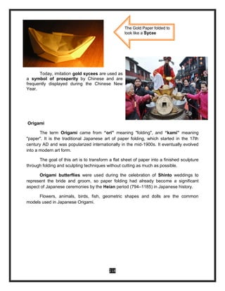 218
Today, imitation gold sycees are used as
a symbol of prosperity by Chinese and are
frequently displayed during the Chinese New
Year.
Origami
The term Origami came from “ori” meaning "folding", and “kami” meaning
"paper". It is the traditional Japanese art of paper folding, which started in the 17th
century AD and was popularized internationally in the mid-1900s. It eventually evolved
into a modern art form.
The goal of this art is to transform a flat sheet of paper into a finished sculpture
through folding and sculpting techniques without cutting as much as possible.
Origami butterflies were used during the celebration of Shinto weddings to
represent the bride and groom, so paper folding had already become a significant
aspect of Japanese ceremonies by the Heian period (794–1185) in Japanese history.
Flowers, animals, birds, fish, geometric shapes and dolls are the common
models used in Japanese Origami.
The Gold Paper folded to
look like a Sycee
 