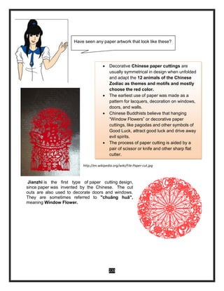 220
http://en.wikipedia.org/wiki/File:Paper-cut.jpg
Jianzhi is the first type of paper cutting design,
since paper was invented by the Chinese. The cut
outs are also used to decorate doors and windows.
They are sometimes referred to "chuāng huā",
meaning Window Flower.
 Decorative Chinese paper cuttings are
usually symmetrical in design when unfolded
and adapt the 12 animals of the Chinese
Zodiac as themes and motifs and mostly
choose the red color.
 The earliest use of paper was made as a
pattern for lacquers, decoration on windows,
doors, and walls.
 Chinese Buddhists believe that hanging
“Window Flowers” or decorative paper
cuttings, like pagodas and other symbols of
Good Luck, attract good luck and drive away
evil spirits.
 The process of paper cutting is aided by a
pair of scissor or knife and other sharp flat
cutter.
Have seen any paper artwork that look like these?
 