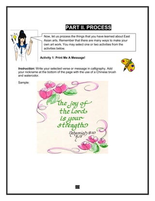 223
PART II. PROCESS
Activity 1: Print Me A Message!
Instruction: Write your selected verse or message in calligraphy. Add
your nickname at the bottom of the page with the use of a Chinese brush
and watercolor.
Sample:
Now, let us process the things that you have learned about East
Asian arts. Remember that there are many ways to make your
own art work. You may select one or two activities from the
activities below.
 