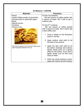 225
Art Medium 1: COFFEE
Materials Procedure
Pencil
Instant Coffee powder (2 spoonfuls)
Canvas board or watercolor paper
Brush
Natural varnish
Container
Tissue or rag
http://isearch.babylon.com/?q=instant+coffee+painti
ng&s=images&as=0&babsrc=HP_ss
For the 1st container:
Mix two spoons of coffee powder with
3 spoons of water. Mix it well to get a
medium color.
For the 2nd
container:
Mix two spoons of coffee powder
with 2 spoons of water. Mix it well to get
a dark coffee color.
1. Trace a design on the illustration
board or canvas.
2. Apply medium color paint to be
the base of any picture.
3. Apply the dark color paint to do
the darker shadings and outlines.
Darker shade gives out a glossy
effect for the picture. If you want a
lighter shade, just mix few more
drops of water.
4. When the whole painting is done,
apply with natural varnish coating.
 