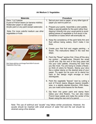 227
Art Medium 3: Vegetables
Note: The use of soil/mud and “azuete” may follow similar procedures. However, the
azuete should be mashed with small amount of water first and the soil should be
strained using a fine strainer.
Materials Procedure
Okra- 1 or 2 pieces
 A pod of French beans (or banana midribs)
Watercolor paper or oslo paper
Acrylic paint or any paint except watercolor.
Note: For more colorful medium use other
vegetables or fruits
http://www.wikihow.com/Image:Paint-With-Fruit-and-
Vegetables-Step-6.jpg
1. Set out your card or paper, or any other type of
paper you want to paint on.
2. Prepare your paints. Assemble a color palette.
Make a special palette for the paint rather than
dipping it directly into your usual paints to avoid
getting pieces of vegetable or fruit stuck in the
containers or tubes which will eventually rot.
3. Keep the consistency of the paint fairly thin and
fluid without being watery. Don't make it too
thick.
4. Create your first fruit and veggie painting - a
flower. The instructions follow in the next few
steps.
5. Paint the "flower" section first. Chop off the okra
top portion - breadth-wise. Discard the small
cut-off end. Dip the end of the long piece left
into your color palette, choosing the color that
you like most. You are trying to create a flower,
so think of colors for flowers. Stamp your okra
like a rubber stamp on the desired area of your
paper. Try again but be sure not to stamp too
hard or the design might smudge or even
disintegrate.
6. Paint the vegetable "leaves" next by cutting a
pod of French beans (Baguio beans) breadth-
wise, in a slightly slanted direction. With these,
you can make some leaves for the flower.
7. Dip them into green paint and stamp them
below your okra flowers. You can also make
French bean petals and make the center of the
flower using the rear end of a pencil.
 