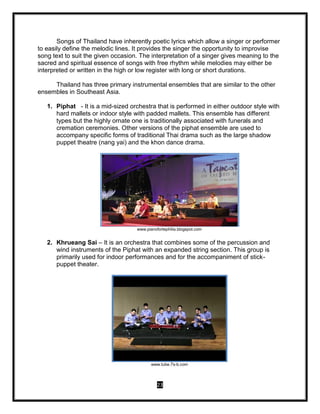 23
Songs of Thailand have inherently poetic lyrics which allow a singer or performer
to easily define the melodic lines. It provides the singer the opportunity to improvise
song text to suit the given occasion. The interpretation of a singer gives meaning to the
sacred and spiritual essence of songs with free rhythm while melodies may either be
interpreted or written in the high or low register with long or short durations.
Thailand has three primary instrumental ensembles that are similar to the other
ensembles in Southeast Asia.
1. Piphat - It is a mid-sized orchestra that is performed in either outdoor style with
hard mallets or indoor style with padded mallets. This ensemble has different
types but the highly ornate one is traditionally associated with funerals and
cremation ceremonies. Other versions of the piphat ensemble are used to
accompany specific forms of traditional Thai drama such as the large shadow
puppet theatre (nang yai) and the khon dance drama.
www.pianofortephilia.blogspot.com
2. Khrueang Sai – It is an orchestra that combines some of the percussion and
wind instruments of the Piphat with an expanded string section. This group is
primarily used for indoor performances and for the accompaniment of stick-
puppet theater.
www.tube.7s-b.com
 