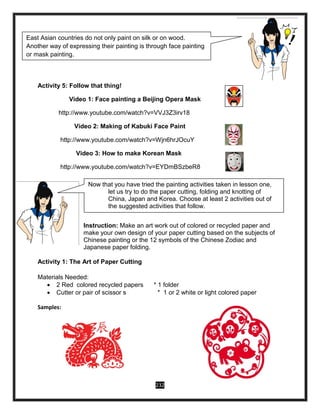 232
Activity 5: Follow that thing!
Video 1: Face painting a Beijing Opera Mask
http://www.youtube.com/watch?v=VVJ3Z3irv18
Video 2: Making of Kabuki Face Paint
http://www.youtube.com/watch?v=Wjn6hrJOcuY
Video 3: How to make Korean Mask
http://www.youtube.com/watch?v=EYDmBSzbeR8
Instruction: Make an art work out of colored or recycled paper and
make your own design of your paper cutting based on the subjects of
Chinese painting or the 12 symbols of the Chinese Zodiac and
Japanese paper folding.
Activity 1: The Art of Paper Cutting
Materials Needed:
 2 Red colored recycled papers * 1 folder
 Cutter or pair of scissor s * 1 or 2 white or light colored paper
Samples:
East Asian countries do not only paint on silk or on wood.
Another way of expressing their painting is through face painting
or mask painting.
Now, let us watch videos showing the different ways on
how to do the face painting or mask painting. After watching, try
to follow any of the videos.
Now that you have tried the painting activities taken in lesson one,
let us try to do the paper cutting, folding and knotting of
China, Japan and Korea. Choose at least 2 activities out of
the suggested activities that follow.
 