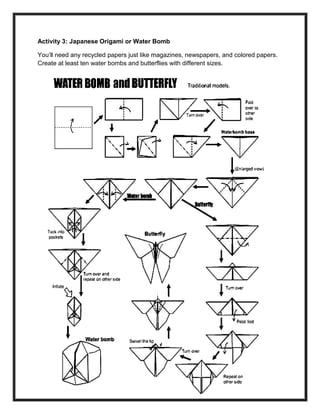 234
Activity 3: Japanese Origami or Water Bomb
You’ll need any recycled papers just like magazines, newspapers, and colored papers.
Create at least ten water bombs and butterflies with different sizes.
 