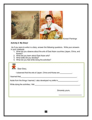 237
Korean Paintings
Activity 2: My Diary!
As if you were to write in a diary, answer the following questions. Write your answers
in your notebook.
1. What did you observe about the arts of East Asian countries (Japan, China, and
Korea)?
2. What did you learn about East Asian arts?
3. What skills did you develop?
4. What did you feel while doing the activities?
Dear Diary,
I observed that the arts of Japan, China and Korea are ____________.
I learned that________________________________________________________.
Aside from the things I learned, I also developed my skills in____________________.
While doing the activities, I felt _____________________________________________.
Sincerely yours,
____________________________
 