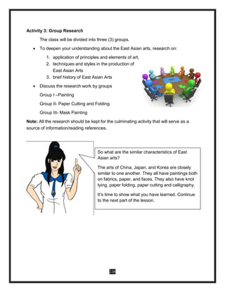 238
Activity 3: Group Research
The class will be divided into three (3) groups.
 To deepen your understanding about the East Asian arts, research on:
1. application of principles and elements of art,
2. techniques and styles in the production of
East Asian Arts
3. brief history of East Asian Arts
 Discuss the research work by groups
Group I –Painting
Group II- Paper Cutting and Folding
Group III- Mask Painting
Note: All the research should be kept for the culminating activity that will serve as a
source of information/reading references.
So what are the similar characteristics of East
Asian arts?
The arts of China, Japan, and Korea are closely
similar to one another. They all have paintings both
on fabrics, paper, and faces. They also have knot
tying, paper folding, paper cutting and calligraphy.
It’s time to show what you have learned. Continue
to the next part of the lesson.
 