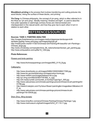 242
Woodblock printing is the process that involves transferring and cutting pictures into
wood blocks, inking the surface of these blocks, and printing
Yin-Yang- In Chinese philosophy, the concept of yin-yang, which is often referred to in
the West as "yin and yang", literally meaning "shadow and light", is used to describe
how polar opposites or seemingly contrary forces are interconnected and
interdependent in the natural world, and how they give rise to each other in turn in
relation to each other.
REFERENCES/SOURCES
Sources: TASK 3: PAINTING ANALYSIS
http://images.fineartamerica.com/images-medium/japanese-landscape-kirill-
danileiko.jpghttp://www.artmyway.net/images/dojoujib.gif
http://media.picfor.me/001173D73/Chinese-Girl-Painting-#4-beautiful--art--Paintings--
Chinese_large.jpg
http://www.chinatoday.com/people/china_56_nations/korean/korean_girl_painting.jpg
http://www.antiquealive.com/upfile/14_1(42).jpg
Photo References:
Flowers and birds painting:
· http://www.lhchinesepaintings.com/Images/IMG_0119_B.jpg
Calligraphy:
· http://www.doverbooks.co.uk/images/0486410000/0486417395.jpg
http://www.loc.gov/exhibits/ukiyo-e/images/ukiyo-home.jpg
· http://www.neibert.com/images/ikebana-44-cy.jpg
· http://p1.limg.com/492/22383/7781962_4_l.jpg
· http://24.media.tumblr.com/tumblr_lc1tumIIy21qaa1lgo1_500.jpg
· http://www.xabusiness.com/chinese-paintings-picture/chinese-brush-paintings/br-
0178b.jpg;
· http://isearch.babylon.com/?q=lotus+flower+painting&s=images&as=0&babsrc=H
P_ss
· http://www.xabusiness.com/chinese-paintings-picture/chinese-brush-
paintings/1/br-0543b.jpg
Shen Zhou, Ming dynasty
· http://www.timeoffun.com/pics/Chinese-Painting/Chinese-Paintings-1.jpg
· http://www.metmuseum.org/toah/images/h2/h2_27.119.11.jpg
 
