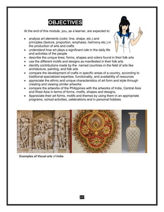 247
OBJECTIVES
At the end of this module, you, as a learner, are expected to:
 analyze art elements (color, line, shape, etc.) and
principles (texture, proportion, emphasis, harmony etc.) in
the production of arts and crafts
 understand how art plays a significant role in the daily life
and activities of the people
 describe the unique lines, forms, shapes and colors found in their folk arts
 use the different motifs and designs as manifested in their folk arts
 identify contributions made by the named countries in the field of arts like
architecture, painting, and folk arts
 compare the development of crafts in specific areas of a country, according to
traditional specialized expertise, functionality, and availability of resources
 appreciate the ethnic and unique characteristics of art form and style through
creating and viewing similar artworks
 compare the artworks of the Philippines with the artworks of India, Central Asia
and West Asia in terms of forms, motifs, shapes and designs.
 Appreciate their art forms, motifs and themes by using them in an appropriate
programs, school activities, celebrations and in personal hobbies
Examples of Visual arts of India
 