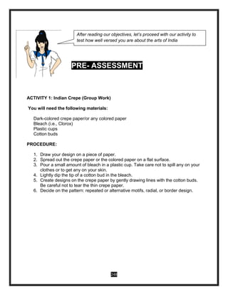 248
PRE- ASSESSMENT
ACTIVITY 1: Indian Crepe (Group Work)
You will need the following materials:
Dark-colored crepe paper/or any colored paper
Bleach (i.e., Clorox)
Plastic cups
Cotton buds
PROCEDURE:
1. Draw your design on a piece of paper.
2. Spread out the crepe paper or the colored paper on a flat surface.
3. Pour a small amount of bleach in a plastic cup. Take care not to spill any on your
clothes or to get any on your skin.
4. Lightly dip the tip of a cotton bud in the bleach.
5. Create designs on the crepe paper by gently drawing lines with the cotton buds.
Be careful not to tear the thin crepe paper.
6. Decide on the pattern: repeated or alternative motifs, radial, or border design.
After reading our objectives, let’s proceed with our activity to
test how well versed you are about the arts of India
 