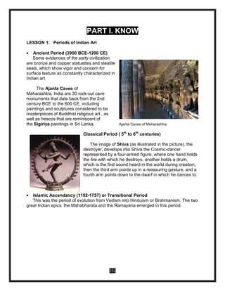251
PART I. KNOW
LESSON 1: Periods of Indian Art
 Ancient Period (3900 BCE-1200 CE)
Some evidences of the early civilization
are bronze and copper statuettes and steatite
seals, which show vigor and concern for
surface texture as constantly characterized in
Indian art.
The Ajanta Caves of
Maharashtra, India are 30 rock-cut cave
monuments that date back from the 2nd
century BCE to the 600 CE, including
paintings and sculptures considered to be
masterpieces of Buddhist religious art , as
well as frescos that are reminiscent of
the Sigiriya paintings in Sri Lanka. Ajanta Caves of Maharashtra
Classical Period ( 5th
to 6th
centuries)
The image of Shiva (as illustrated in the picture), the
destroyer, develops into Shiva the Cosmic-dancer
represented by a four-armed figure, where one hand holds
the fire with which he destroys, another holds a drum,
which is the first sound heard in the world during creation,
then the third arm points up in a reassuring gesture, and a
fourth arm points down to the dwarf in which he dances to.
 Islamic Ascendancy (1192-1757) or Transitional Period
This was the period of evolution from Vedism into Hinduism or Brahmanism. The two
great Indian epics: the Mahabharata and the Ramayana emerged in this period.
 