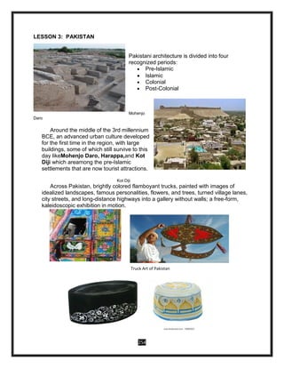 254
LESSON 3: PAKISTAN
Pakistani architecture is divided into four
recognized periods:
 Pre-Islamic
 Islamic
 Colonial
 Post-Colonial
Mohenjo
Daro
Around the middle of the 3rd millennium
BCE, an advanced urban culture developed
for the first time in the region, with large
buildings, some of which still survive to this
day likeMohenjo Daro, Harappa,and Kot
Diji which areamong the pre-Islamic
settlements that are now tourist attractions.
Kot Diji
Across Pakistan, brightly colored flamboyant trucks, painted with images of
idealized landscapes, famous personalities, flowers, and trees, turned village lanes,
city streets, and long-distance highways into a gallery without walls; a free-form,
kaleidoscopic exhibition in motion.
Truck Art of Pakistan
 