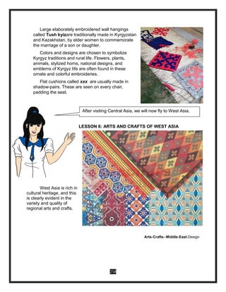 258
Large elaborately embroidered wall hangings
called Tush kyizare traditionally made in Kyrgyzstan
and Kazakhstan, by elder women to commemorate
the marriage of a son or daughter.
Colors and designs are chosen to symbolize
Kyrgyz traditions and rural life. Flowers, plants,
animals, stylized horns, national designs, and
emblems of Kyrgyz life are often found in these
ornate and colorful embroideries.
Flat cushions called xxx are usually made in
shadow-pairs. These are seen on every chair,
padding the seat.
LESSON 6: ARTS AND CRAFTS OF WEST ASIA
West Asia is rich in
cultural heritage, and this
is clearly evident in the
variety and quality of
regional arts and crafts.
Arts-Crafts--Middle-East-Design
After visiting Central Asia, we will now fly to West Asia.
 