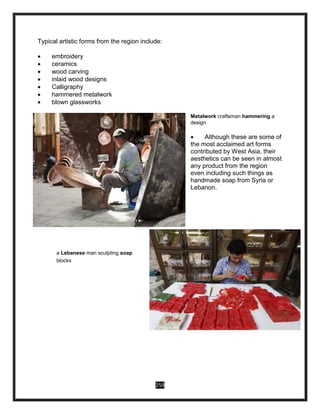 259
Typical artistic forms from the region include:
 embroidery
 ceramics
 wood carving
 inlaid wood designs
 Calligraphy
 hammered metalwork
 blown glassworks
Metalwork craftsman hammering a
design
 Although these are some of
the most acclaimed art forms
contributed by West Asia, their
aesthetics can be seen in almost
any product from the region
even including such things as
handmade soap from Syria or
Lebanon.
a Lebanese man sculpting soap
blocks
 