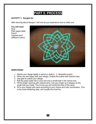 260
PART II. PROCESS
ACTIVITY 1: Rangoli Art
After learning about Rangoli, I will now let you experience how to make one.
You will need:
Glue
Plain paper plate
Pencil
Colored sand
(different colors)
DIRECTIONS:
1. Sketch your design lightly in pencil or chalk in ¼ illustration board.
2. When you are happy with your design, finalize the outline with heavier lines.
3. Use glue to outline your design.
4. Roll the paper plate into a cone and snip a small hole in the narrow end.
5. Fill the larger opening with colored sand. Use your finger as a stopper on the
small hole you made. This is how you will control the flow of the sand.
6. Fill in your design with sand according to your choice and color combination. This
is the most interesting step, and usually the most fun.
 