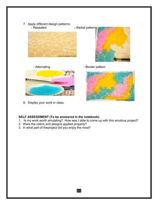 261
7. Apply different design patterns:
- Repeated - Radial pattern
i.
- Alternating - Border pattern
8. Display your work in class.
SELF ASSESSMENT (To be answered in the notebook):
1. Is my work worth emulating? How was I able to come up with this emulous project?
2. Were the colors and designs applied properly?
3. In what part of theproject did you enjoy the most?
 