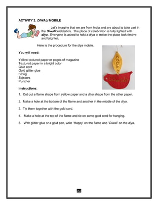 262
ACTIVITY 2: DIWALI MOBILE
Let’s imagine that we are from India and are about to take part in
the Diwalicelebration. The place of celebration is fully lighted with
diya. Everyone is asked to hold a diya to make the place look festive
and brighter.
Here is the procedure for the diya mobile.
You will need:
Yellow textured paper or pages of magazine
Textured paper in a bright color
Gold cord
Gold glitter glue
String
Scissors
Puncher
Instructions:
1. Cut out a flame shape from yellow paper and a diya shape from the other paper.
2. Make a hole at the bottom of the flame and another in the middle of the diya.
3. Tie them together with the gold cord.
4. Make a hole at the top of the flame and tie on some gold cord for hanging.
5. With glitter glue or a gold pen, write ‘Happy’ on the flame and ‘Diwali’ on the diya.
 
