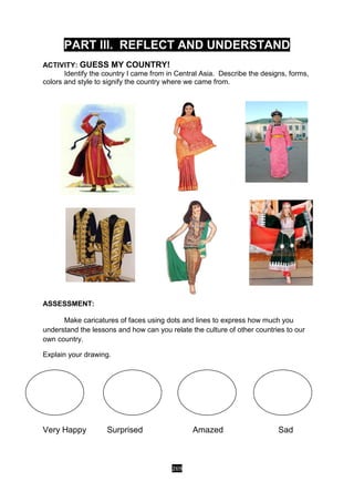 269
PART III. REFLECT AND UNDERSTAND
ACTIVITY: GUESS MY COUNTRY!
Identify the country I came from in Central Asia. Describe the designs, forms,
colors and style to signify the country where we came from.
ASSESSMENT:
Make caricatures of faces using dots and lines to express how much you
understand the lessons and how can you relate the culture of other countries to our
own country.
Explain your drawing.
Very Happy Surprised Amazed Sad
 