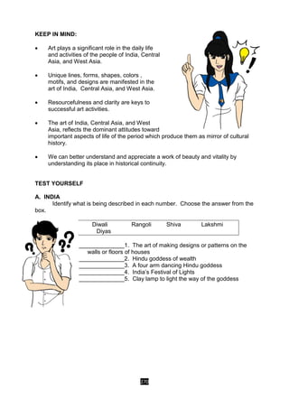 270
KEEP IN MIND:
 Art plays a significant role in the daily life
and activities of the people of India, Central
Asia, and West Asia.
 Unique lines, forms, shapes, colors ,
motifs, and designs are manifested in the
art of India, Central Asia, and West Asia.
 Resourcefulness and clarity are keys to
successful art activities.
 The art of India, Central Asia, and West
Asia, reflects the dominant attitudes toward
important aspects of life of the period which produce them as mirror of cultural
history.
 We can better understand and appreciate a work of beauty and vitality by
understanding its place in historical continuity.
TEST YOURSELF
A. INDIA
Identify what is being described in each number. Choose the answer from the
box.
Diwali Rangoli Shiva Lakshmi
Diyas
______________1. The art of making designs or patterns on the
walls or floors of houses
______________2. Hindu goddess of wealth
______________3. A four arm dancing Hindu goddess
______________4. India’s Festival of Lights
______________5. Clay lamp to light the way of the goddess
 