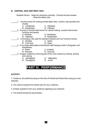 271
B. CENTRAL ASIA AND WEST ASIA
Multiple Choice: Read the directions correctly. Choose the best answer.
Write the letters only
______1. Country known for making printed table cloth, curtains, bed spreads and
shawls
A. Uzbekistan C. Tajikistan
B. Kazakhstan D. Pakistan
______2. Country in Central Asia known for utensil making, musical instruments,
furniture and jewelry
A. Pakistan C. Uzbekistan
B. Tajikistan D. Kazakhstan
______3. A homespun silk used for beautiful dresses worn by Turkmen women
A. shirdaks C. keteni
B. Tush Kyiz D. Diyas
______4. It is a large elaborately embroidered wall hanging made in Kyrgystan and
Kazakhstan
A. keteni C. shirdaks
B. frescoes D. tush kyiz
______5. Images created by removing part of the rock surface by incising, picking
and carving
A. petroglyphs C. calligraphy
B. hieroglyphs D. ochre
PART IV. PERFORMANCE
ACTIVITY:
1. Create an art exhibit focusing on the Arts of Central and West Asia using your own
artworks.
2. You need to prepare the exhibit area for your audience.
3. Answer questions from your audience regarding your artworks.
4. The exhibit should be documented.
 
