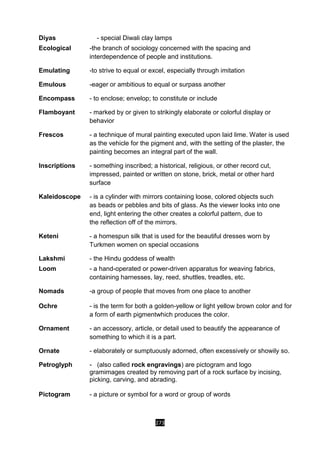 273
Diyas - special Diwali clay lamps
Ecological -the branch of sociology concerned with the spacing and
interdependence of people and institutions.
Emulating -to strive to equal or excel, especially through imitation
Emulous -eager or ambitious to equal or surpass another
Encompass - to enclose; envelop; to constitute or include
Flamboyant - marked by or given to strikingly elaborate or colorful display or
behavior
Frescos - a technique of mural painting executed upon laid lime. Water is used
as the vehicle for the pigment and, with the setting of the plaster, the
painting becomes an integral part of the wall.
Inscriptions - something inscribed; a historical, religious, or other record cut,
impressed, painted or written on stone, brick, metal or other hard
surface
Kaleidoscope - is a cylinder with mirrors containing loose, colored objects such
as beads or pebbles and bits of glass. As the viewer looks into one
end, light entering the other creates a colorful pattern, due to
the reflection off of the mirrors.
Keteni - a homespun silk that is used for the beautiful dresses worn by
Turkmen women on special occasions
Lakshmi - the Hindu goddess of wealth
Loom - a hand-operated or power-driven apparatus for weaving fabrics,
containing harnesses, lay, reed, shuttles, treadles, etc.
Nomads -a group of people that moves from one place to another
Ochre - is the term for both a golden-yellow or light yellow brown color and for
a form of earth pigmentwhich produces the color.
Ornament - an accessory, article, or detail used to beautify the appearance of
something to which it is a part.
Ornate - elaborately or sumptuously adorned, often excessively or showily so.
Petroglyph - (also called rock engravings) are pictogram and logo
gramimages created by removing part of a rock surface by incising,
picking, carving, and abrading.
Pictogram - a picture or symbol for a word or group of words
 