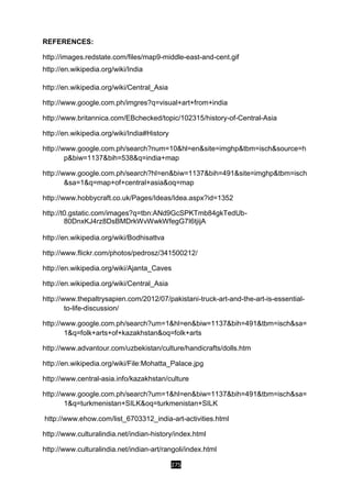 275
REFERENCES:
http://images.redstate.com/files/map9-middle-east-and-cent.gif
http://en.wikipedia.org/wiki/India
http://en.wikipedia.org/wiki/Central_Asia
http://www.google.com.ph/imgres?q=visual+art+from+india
http://www.britannica.com/EBchecked/topic/102315/history-of-Central-Asia
http://en.wikipedia.org/wiki/India#History
http://www.google.com.ph/search?num=10&hl=en&site=imghp&tbm=isch&source=h
p&biw=1137&bih=538&q=india+map
http://www.google.com.ph/search?hl=en&biw=1137&bih=491&site=imghp&tbm=isch
&sa=1&q=map+of+central+asia&oq=map
http://www.hobbycraft.co.uk/Pages/Ideas/Idea.aspx?id=1352
http://t0.gstatic.com/images?q=tbn:ANd9GcSPKTmb84gkTedUb-
80DnxKJ4rz8DsBMDrkWvWwkWfegG7I6tjijA
http://en.wikipedia.org/wiki/Bodhisattva
http://www.flickr.com/photos/pedrosz/341500212/
http://en.wikipedia.org/wiki/Ajanta_Caves
http://en.wikipedia.org/wiki/Central_Asia
http://www.thepaltrysapien.com/2012/07/pakistani-truck-art-and-the-art-is-essential-
to-life-discussion/
http://www.google.com.ph/search?um=1&hl=en&biw=1137&bih=491&tbm=isch&sa=
1&q=folk+arts+of+kazakhstan&oq=folk+arts
http://www.advantour.com/uzbekistan/culture/handicrafts/dolls.htm
http://en.wikipedia.org/wiki/File:Mohatta_Palace.jpg
http://www.central-asia.info/kazakhstan/culture
http://www.google.com.ph/search?um=1&hl=en&biw=1137&bih=491&tbm=isch&sa=
1&q=turkmenistan+SILK&oq=turkmenistan+SILK
http://www.ehow.com/list_6703312_india-art-activities.html
http://www.culturalindia.net/indian-history/index.html
http://www.culturalindia.net/indian-art/rangoli/index.html
 