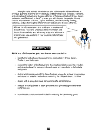 278
After you have learned the Asian folk arts from different Asian countries in
previous quarters, it is time for you to study and learn the basic concepts, elements,
and principles of festivals and theater art forms of Asia specifically of China, Japan,
Indonesia, and Thailand. In the 4th
quarter, you will discover the people, history,
culture, and traditions of China, Japan, Indonesia, and Thailand by reading,
watching, and performing the different Asian festivals and theater art forms.
OBJECTIVES
At the end of this quarter, you, as a learner are expected to:
 identify the festivals and theatrical forms celebrated in China, Japan,
Thailand, and Indonesia
 explain the history of the festival and theatrical composition and its evolution
and describe how the townspeople participate and contribute to its festivity
and gaiety
 define what makes each of the Asian festivals unique by a visual presentation
and report on selected festivals representing the different Asian countries
 design with a group the visual components of a school drama
 analyze the uniqueness of each group that was given recognition for their
performances
 explain what component contributed in selecting the performing group
We are here to accompany and guide you in working out
the activities. Read and understand the information and
instructions carefully. You will surely enjoy and will have a
great time as you go along in your learning material! Now
let’s get started!
 