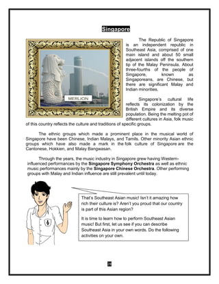 28
Singapore
The Republic of Singapore
is an independent republic in
Southeast Asia, comprised of one
main island and about 50 small
adjacent islands off the southern
tip of the Malay Peninsula. About
three-fourths of the people of
Singapore, known as
Singaporeans, are Chinese, but
there are significant Malay and
Indian minorities.
Singapore’s cultural life
reflects its colonization by the
British Empire and its diverse
population. Being the melting pot of
different cultures in Asia, folk music
of this country reflects the culture and traditions of specific groups.
The ethnic groups which made a prominent place in the musical world of
Singapore have been Chinese, Indian Malays, and Tamils. Other minority Asian ethnic
groups which have also made a mark in the folk culture of Singapore are the
Cantonese, Hokkien, and Malay Bangwasan.
Through the years, the music industry in Singapore grew having Western-
influenced performances by the Singapore Symphony Orchestra as well as ethnic
music performances mainly by the Singapore Chinese Orchestra. Other performing
groups with Malay and Indian influence are still prevalent until today.
MERLION
That’s Southeast Asian music! Isn’t it amazing how
rich their culture is? Aren’t you proud that our country
is part of this Asian region?
It is time to learn how to perform Southeast Asian
music! But first, let us see if you can describe
Southeast Asia in your own words. Do the following
activities on your own.
 